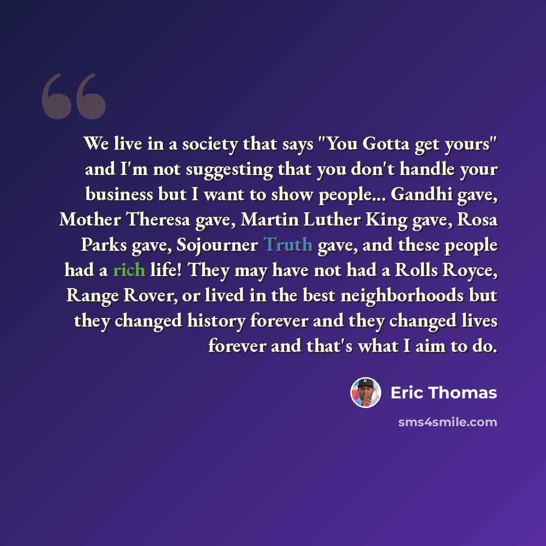 “We live in a society that says "You Gotta get yours" and I'm not suggesting that you don't handle your business but I want to show people... Gandhi gave, Mother Theresa gave, Martin Luther King gave, Rosa Parks gave, Sojourner Truth gave, and these people had a rich life! They may have not had a…” quote by Eric Thomas