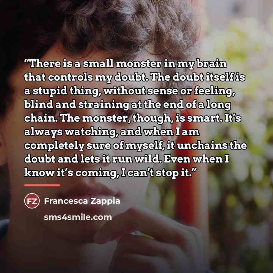 “There is a small monster in my brain that controls my doubt. The doubt itself is a stupid thing, without sense or feeling, blind and straining at the end of a long chain. The monster, though, is smart. It’s always watching, and when I am completely sure of myself, it unchains the doubt and lets it…” quote by Francesca Zappia