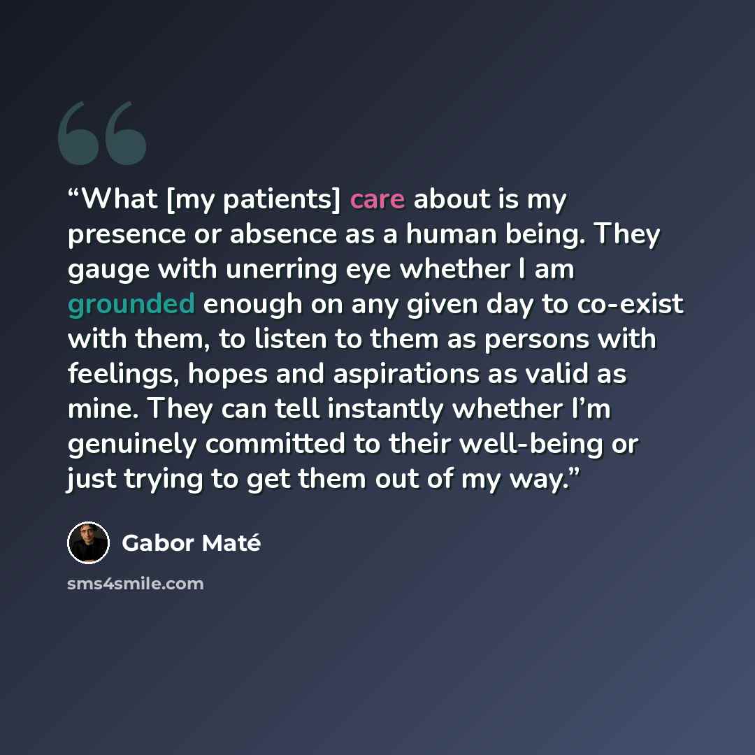 “What [my patients] care about is my presence or absence as a human being. They gauge with unerring eye whether I am grounded enough on any given day to co-exist with them, to listen to them as persons with feelings, hopes and aspirations as valid as mine. They can tell instantly whether I’m…” quote by Gabor Maté
