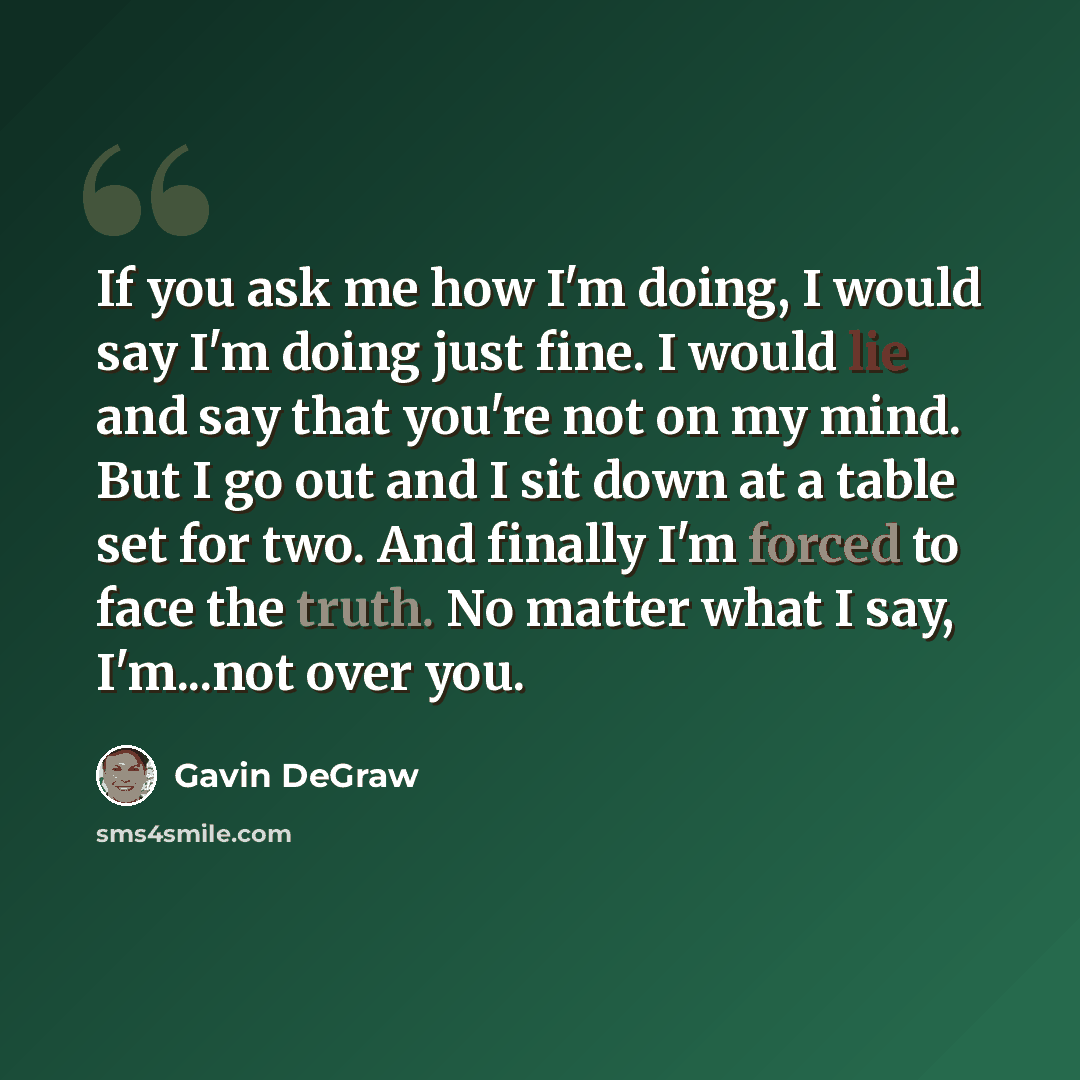 “If you ask me how I'm doing, I would say I'm doing just fine. I would lie and say that you're not on my mind. But I go out and I sit down at a table set for two. And finally I'm forced to face the truth. No matter what I say, I'm...not over you.” quote by Gavin DeGraw