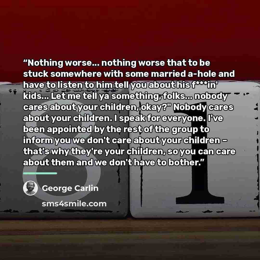 “Nothing worse... nothing worse that to be stuck somewhere with some married a-hole and have to listen to him tell you about his f***in' kids... Let me tell ya something, folks... nobody cares about your children, okay?" Nobody cares about your children. I speak for everyone. I've been appointed by…” quote by George Carlin