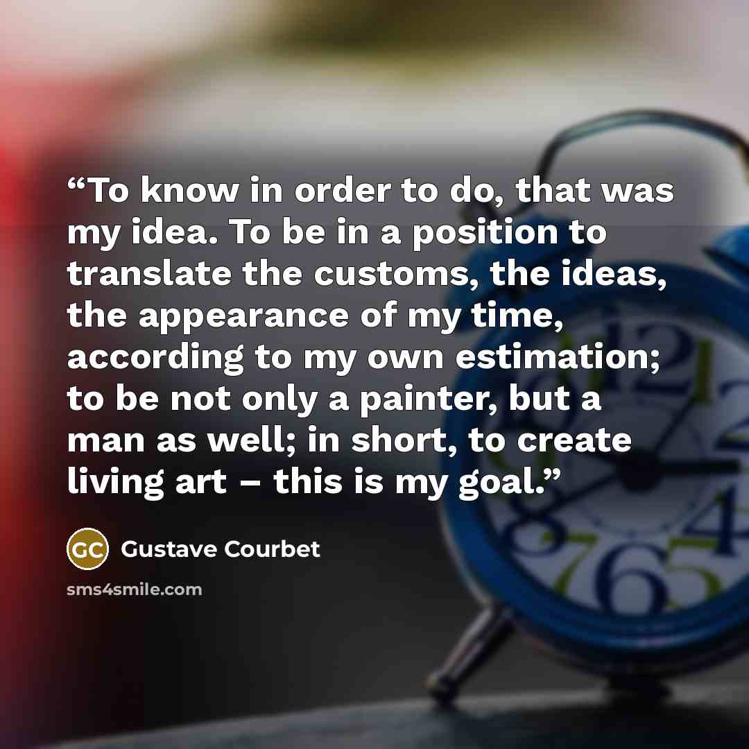 “To know in order to do, that was my idea. To be in a position to translate the customs, the ideas, the appearance of my time, according to my own estimation; to be not only a painter, but a man as well; in short, to create living art – this is my goal.” quote by Gustave Courbet