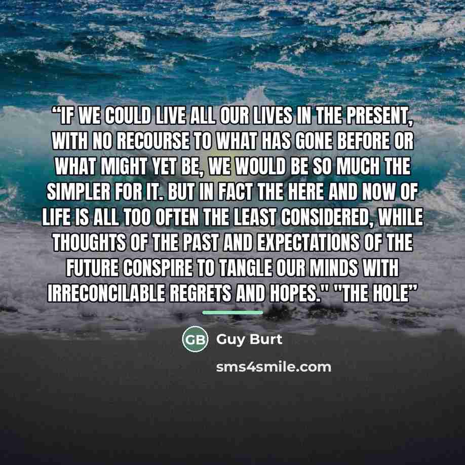 “If we could live all our lives in the present, with no recourse to what has gone before or what might yet be, we would be so much the simpler for it. But in fact the here and now of life is all too often the least considered, while thoughts of the past and expectations of the future conspire to…” quote by Guy Burt