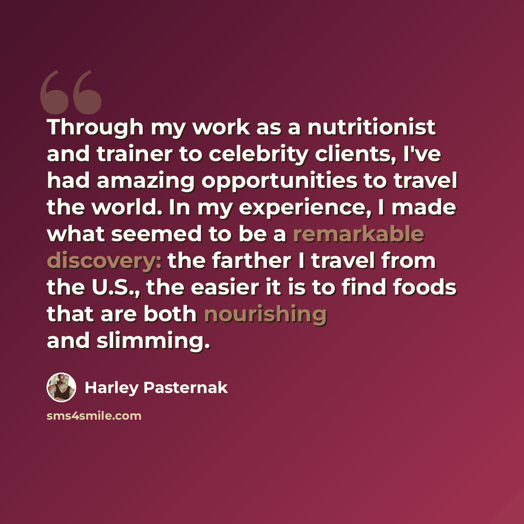 “Through my work as a nutritionist and trainer to celebrity clients, I've had amazing opportunities to travel the world. In my experience, I made what seemed to be a remarkable discovery: the farther I travel from the U.S., the easier it is to find foods that are both nourishing and slimming.” quote by Harley Pasternak