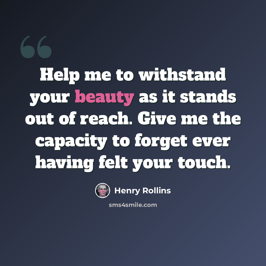 “Help me to withstand your beauty as it stands out of reach. Give me the capacity to forget ever having felt your touch.” quote by Henry Rollins