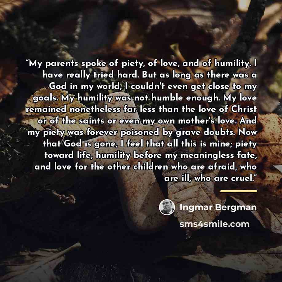 “My parents spoke of piety, of love, and of humility. I have really tried hard. But as long as there was a God in my world, I couldn't even get close to my goals. My humility was not humble enough. My love remained nonetheless far less than the love of Christ or of the saints or even my own…” quote by Ingmar Bergman