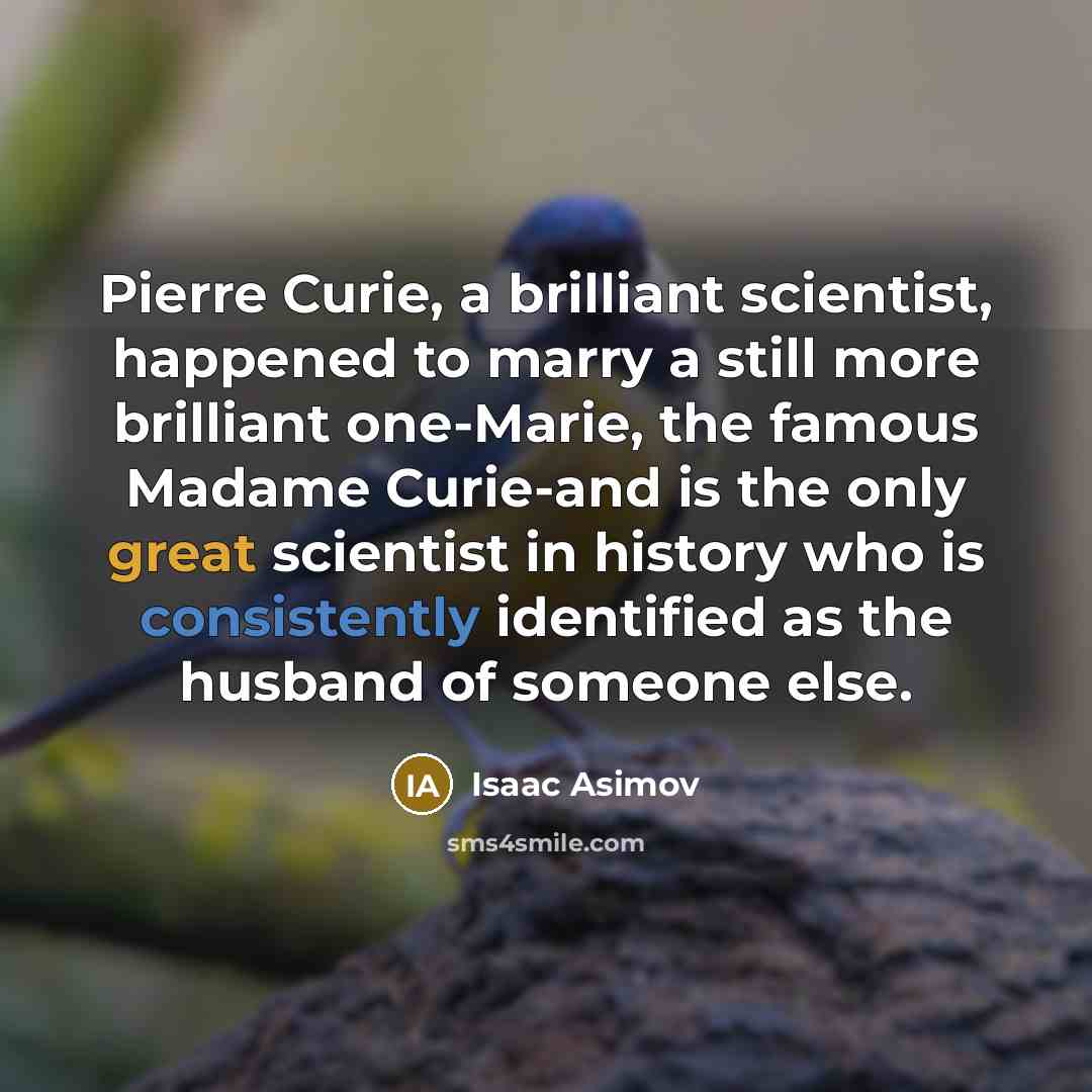 “Pierre Curie, a brilliant scientist, happened to marry a still more brilliant one-Marie, the famous Madame Curie-and is the only great scientist in history who is consistently identified as the husband of someone else.” quote by Isaac Asimov