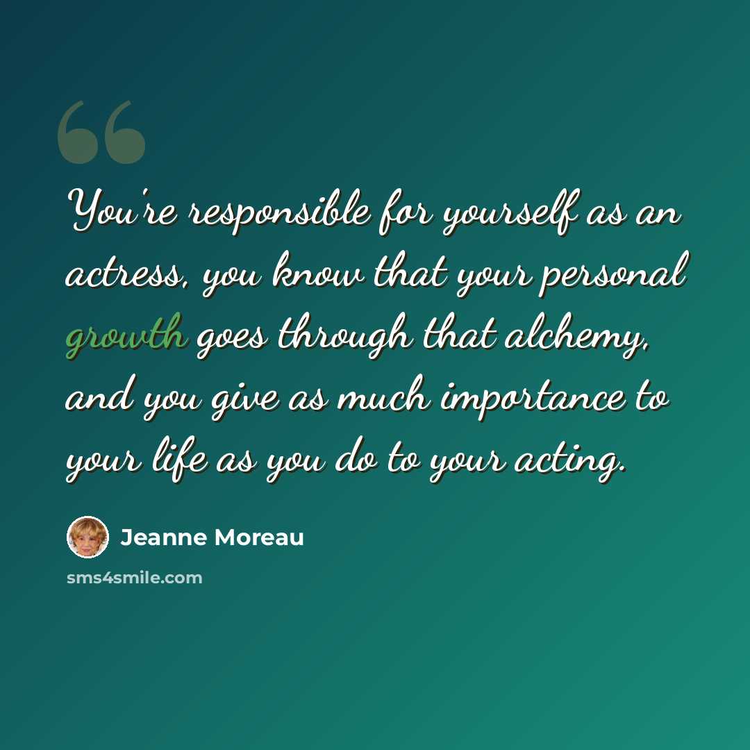“You're responsible for yourself as an actress, you know that your personal growth goes through that alchemy, and you give as much importance to your life as you do to your acting.” quote by Jeanne Moreau