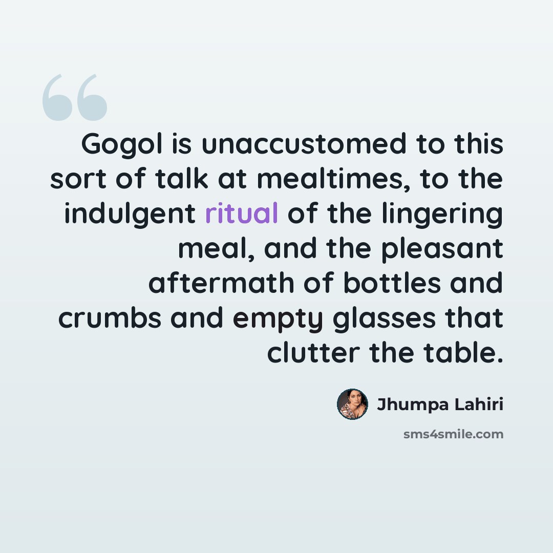 “Gogol is unaccustomed to this sort of talk at mealtimes, to the indulgent ritual of the lingering meal, and the pleasant aftermath of bottles and crumbs and empty glasses that clutter the table.” quote by Jhumpa Lahiri