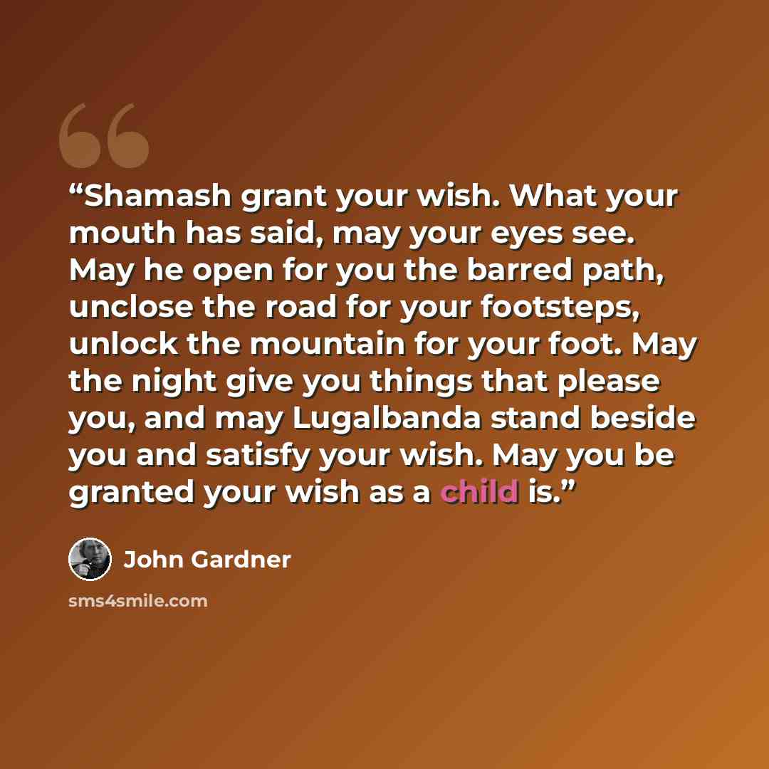 “Shamash grant your wish. What your mouth has said, may your eyes see. May he open for you the barred path, unclose the road for your footsteps, unlock the mountain for your foot. May the night give you things that please you, and may Lugalbanda stand beside you and satisfy your wish. May you be…” quote by John Gardner