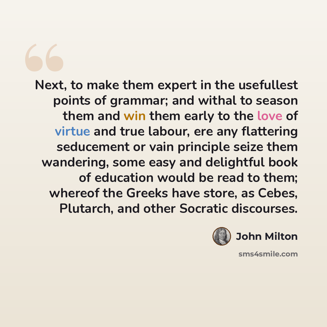 “Next, to make them expert in the usefullest points of grammar; and withal to season them and win them early to the love of virtue and true labour, ere any flattering seducement or vain principle seize them wandering, some easy and delightful book of education would be read to them; whereof the…” quote by John Milton