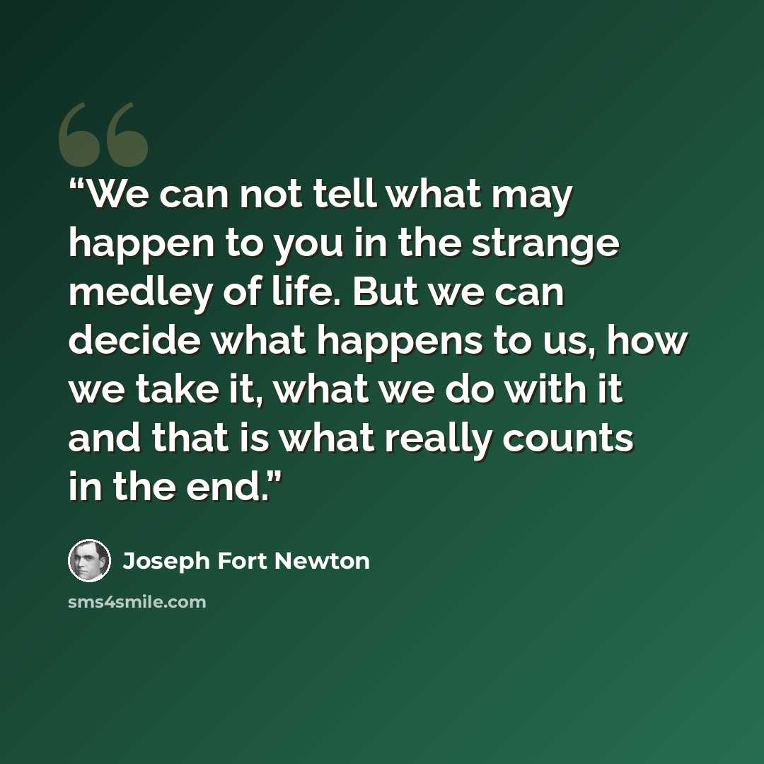 “We can not tell what may happen to you in the strange medley of life. But we can decide what happens to us, how we take it, what we do with it and that is what really counts in the end.” quote by Joseph Fort Newton