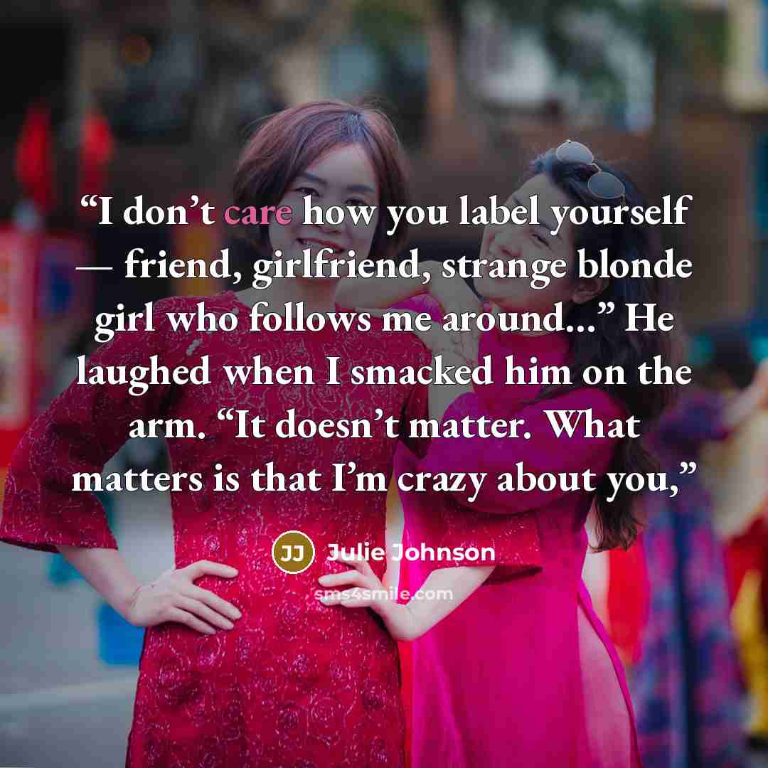“I don’t care how you label yourself — friend, girlfriend, strange blonde girl who follows me around…” He laughed when I smacked him on the arm. “It doesn’t matter. What matters is that I’m crazy about you,” quote by Julie Johnson