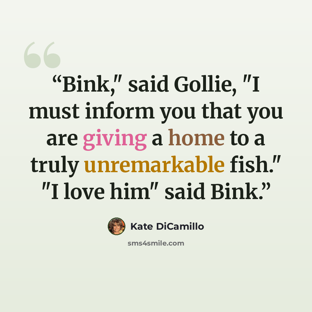 “Bink," said Gollie, "I must inform you that you are giving a home to a truly unremarkable fish." "I love him" said Bink.” quote by Kate DiCamillo