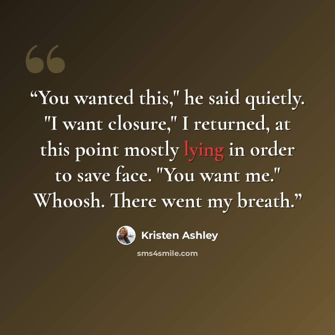“You wanted this," he said quietly. "I want closure," I returned, at this point mostly lying in order to save face. "You want me." Whoosh. There went my breath.” quote by Kristen Ashley