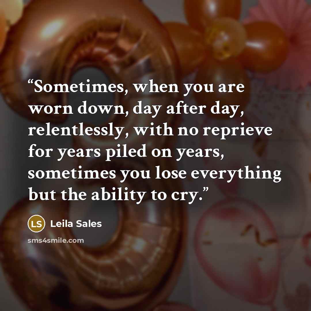 “Sometimes, when you are worn down, day after day, relentlessly, with no reprieve for years piled on years, sometimes you lose everything but the ability to cry.” quote by Leila Sales