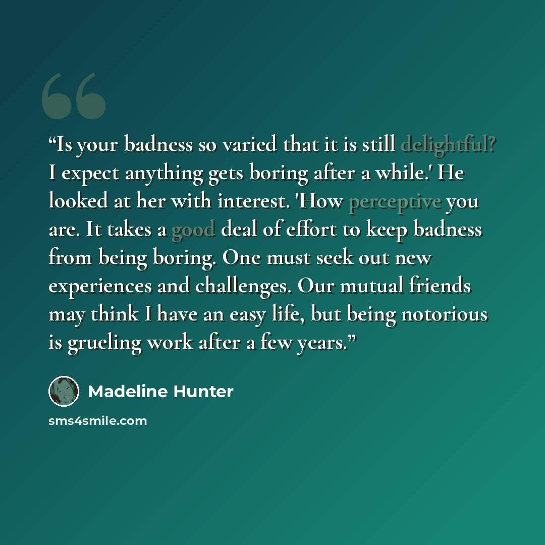 “Is your badness so varied that it is still delightful? I expect anything gets boring after a while.' He looked at her with interest. 'How perceptive you are. It takes a good deal of effort to keep badness from being boring. One must seek out new experiences and challenges. Our mutual friends may…” quote by Madeline Hunter