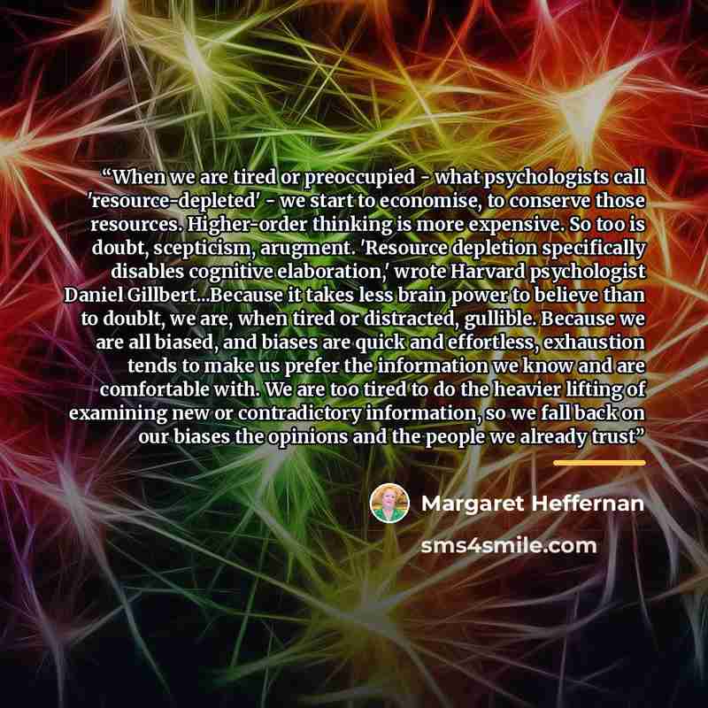 “When we are tired or preoccupied - what psychologists call 'resource-depleted' - we start to economise, to conserve those resources. Higher-order thinking is more expensive. So too is doubt, scepticism, arugment. 'Resource depletion specifically disables cognitive elaboration,' wrote Harvard…” quote by Margaret Heffernan