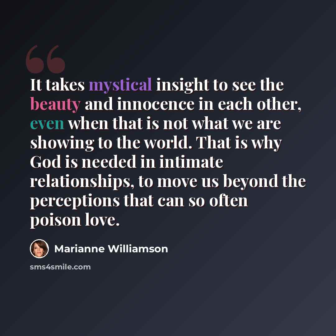 “It takes mystical insight to see the beauty and innocence in each other, even when that is not what we are showing to the world. That is why God is needed in intimate relationships, to move us beyond the perceptions that can so often poison love.” quote by Marianne Williamson