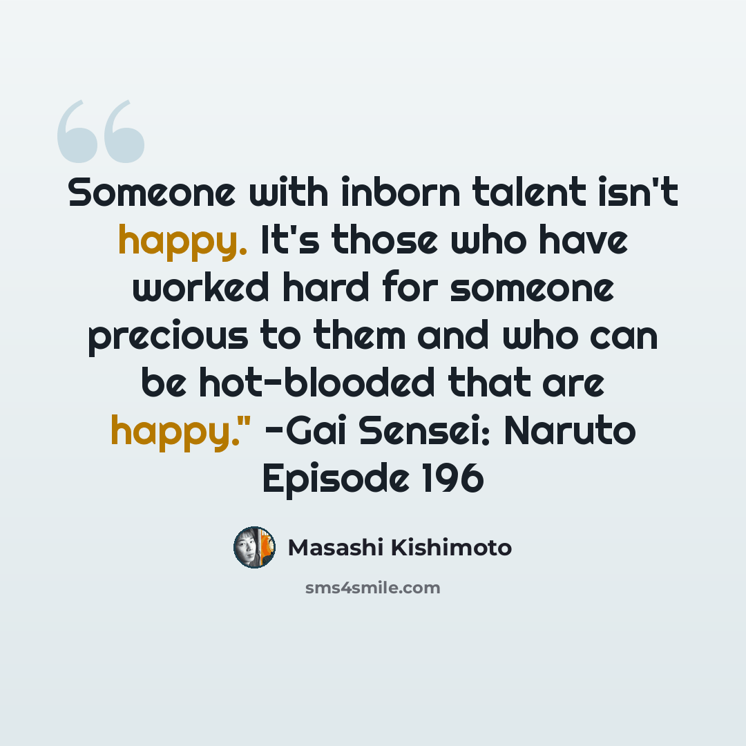 “Someone with inborn talent isn't happy. It's those who have worked hard for someone precious to them and who can be hot-blooded that are happy." -Gai Sensei: Naruto Episode 196” quote by Masashi Kishimoto