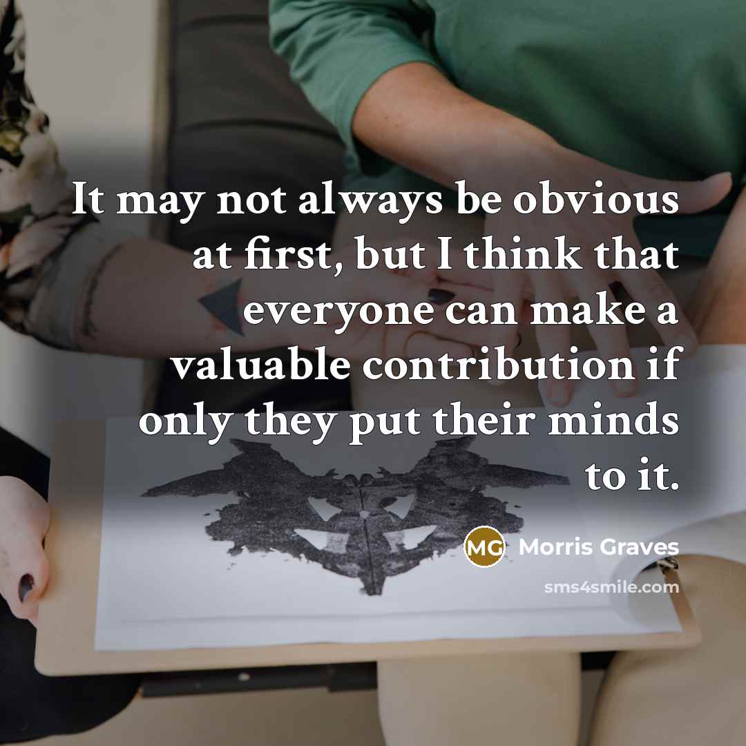 “It may not always be obvious at first, but I think that everyone can make a valuable contribution if only they put their minds to it.” quote by Morris Graves