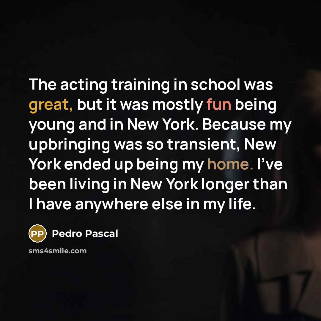 “The acting training in school was great, but it was mostly fun being young and in New York. Because my upbringing was so transient, New York ended up being my home. I've been living in New York longer than I have anywhere else in my life.” quote by Pedro Pascal
