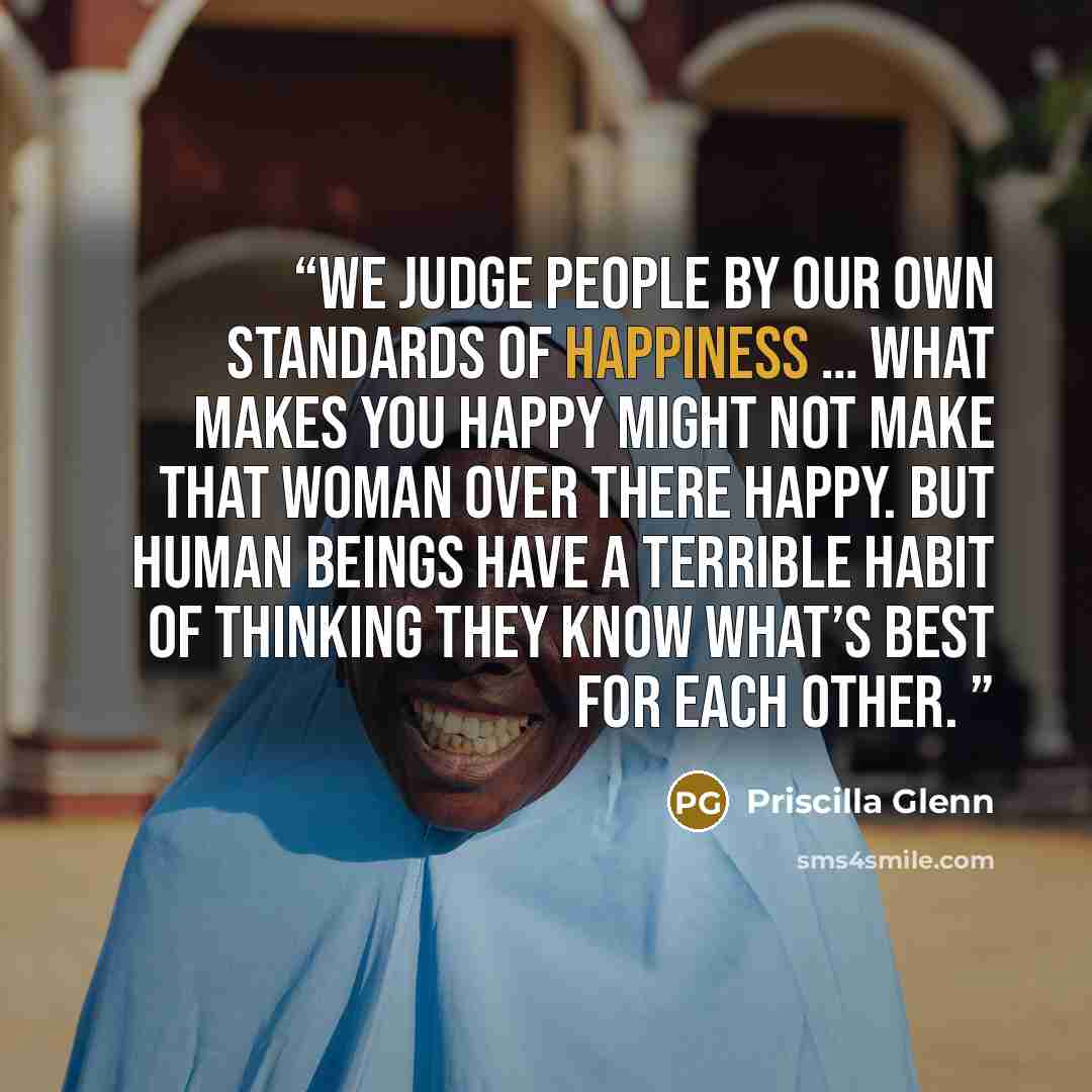 “We judge people by our own standards of happiness … What makes you happy might not make that woman over there happy. But human beings have a terrible habit of thinking they know what’s best for each other.” quote by Priscilla Glenn
