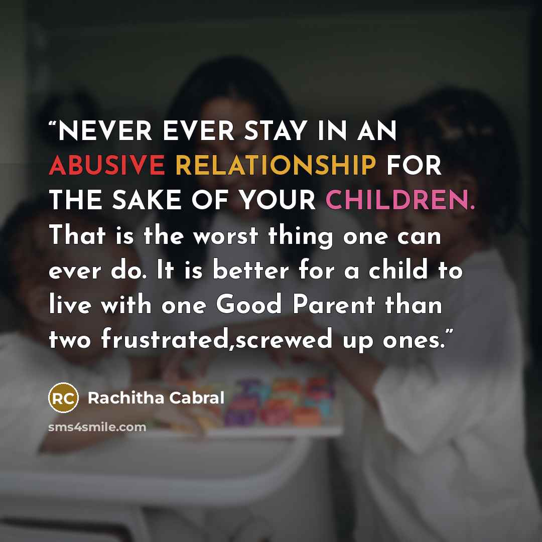 “NEVER EVER STAY IN AN ABUSIVE RELATIONSHIP FOR THE SAKE OF YOUR CHILDREN. That is the worst thing one can ever do. It is better for a child to live with one Good Parent than two frustrated,screwed up ones.” quote by RACHITHA CABRAL