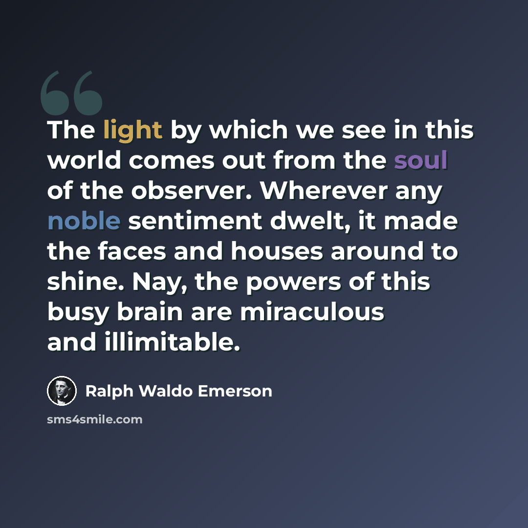 “The light by which we see in this world comes out from the soul of the observer. Wherever any noble sentiment dwelt, it made the faces and houses around to shine. Nay, the powers of this busy brain are miraculous and illimitable.” quote by Ralph Waldo Emerson