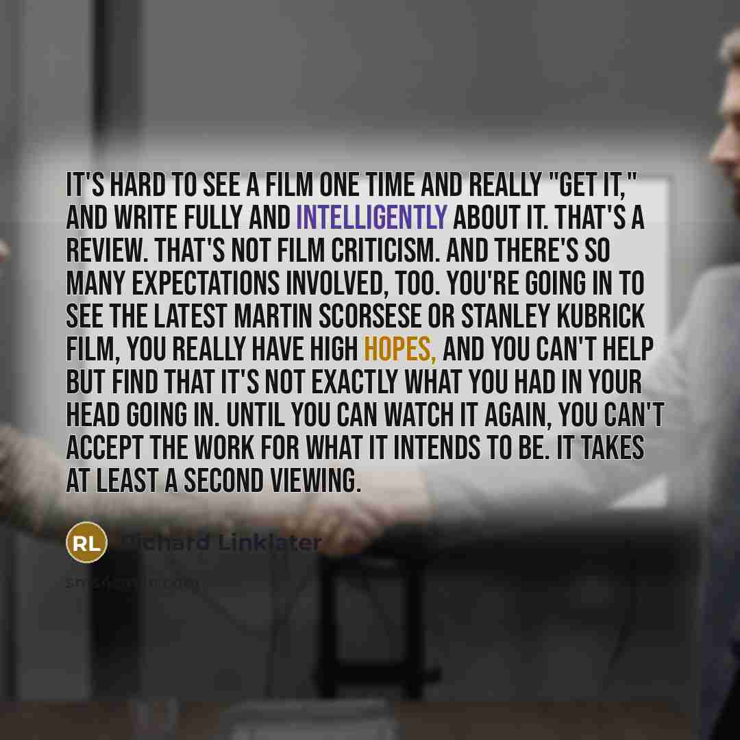 “It's hard to see a film one time and really "get it," and write fully and intelligently about it. That's a review. That's not film criticism. And there's so many expectations involved, too. You're going in to see the latest Martin Scorsese or Stanley Kubrick film, you really have high hopes, and…” quote by Richard Linklater