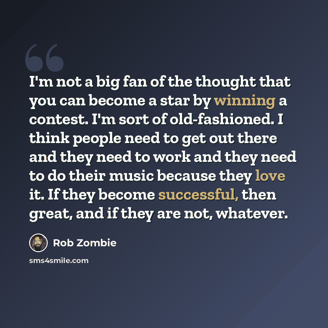 “I'm not a big fan of the thought that you can become a star by winning a contest. I'm sort of old-fashioned. I think people need to get out there and they need to work and they need to do their music because they love it. If they become successful, then great, and if they are not, whatever.” quote by Rob Zombie