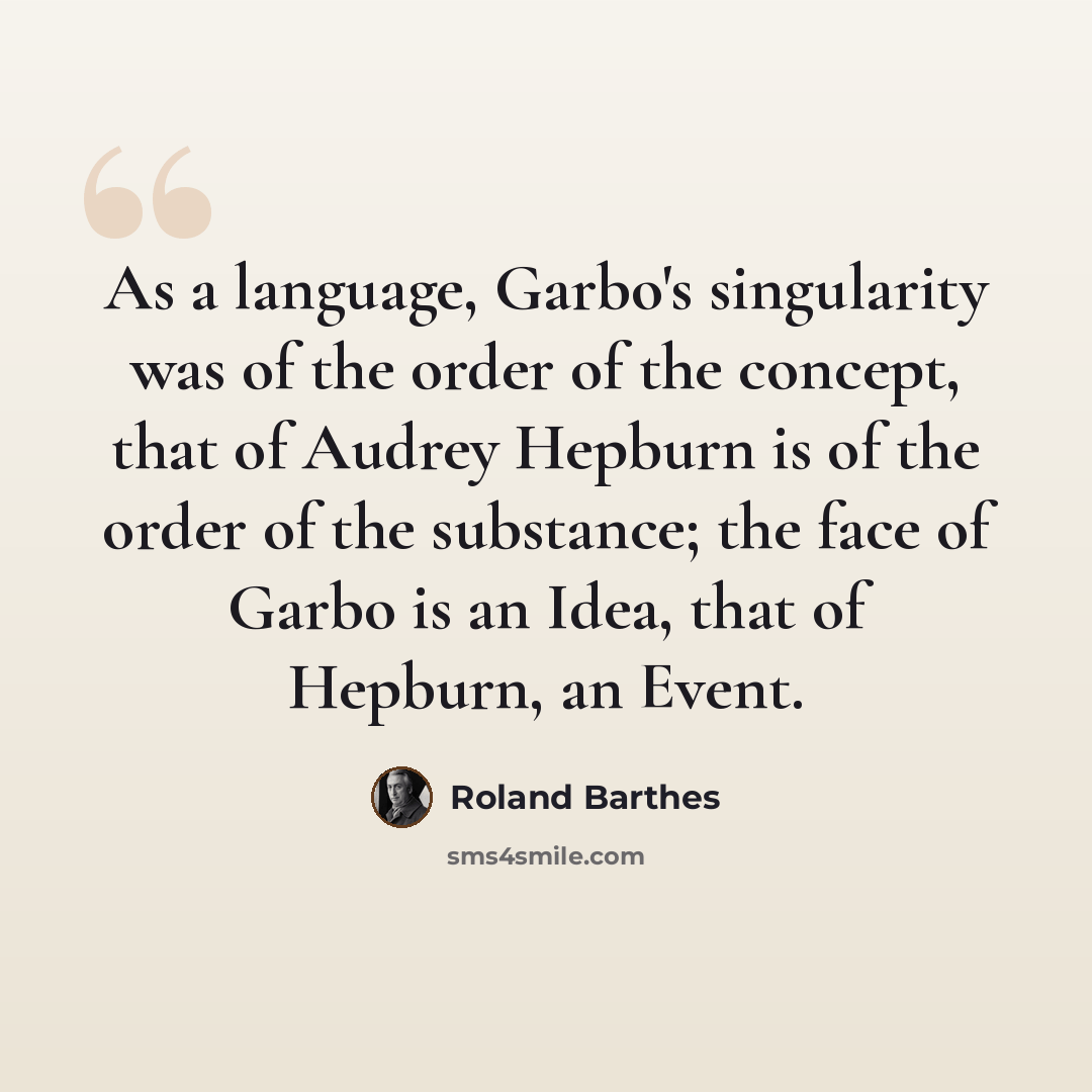 “As a language, Garbo's singularity was of the order of the concept, that of Audrey Hepburn is of the order of the substance; the face of Garbo is an Idea, that of Hepburn, an Event.” quote by Roland Barthes