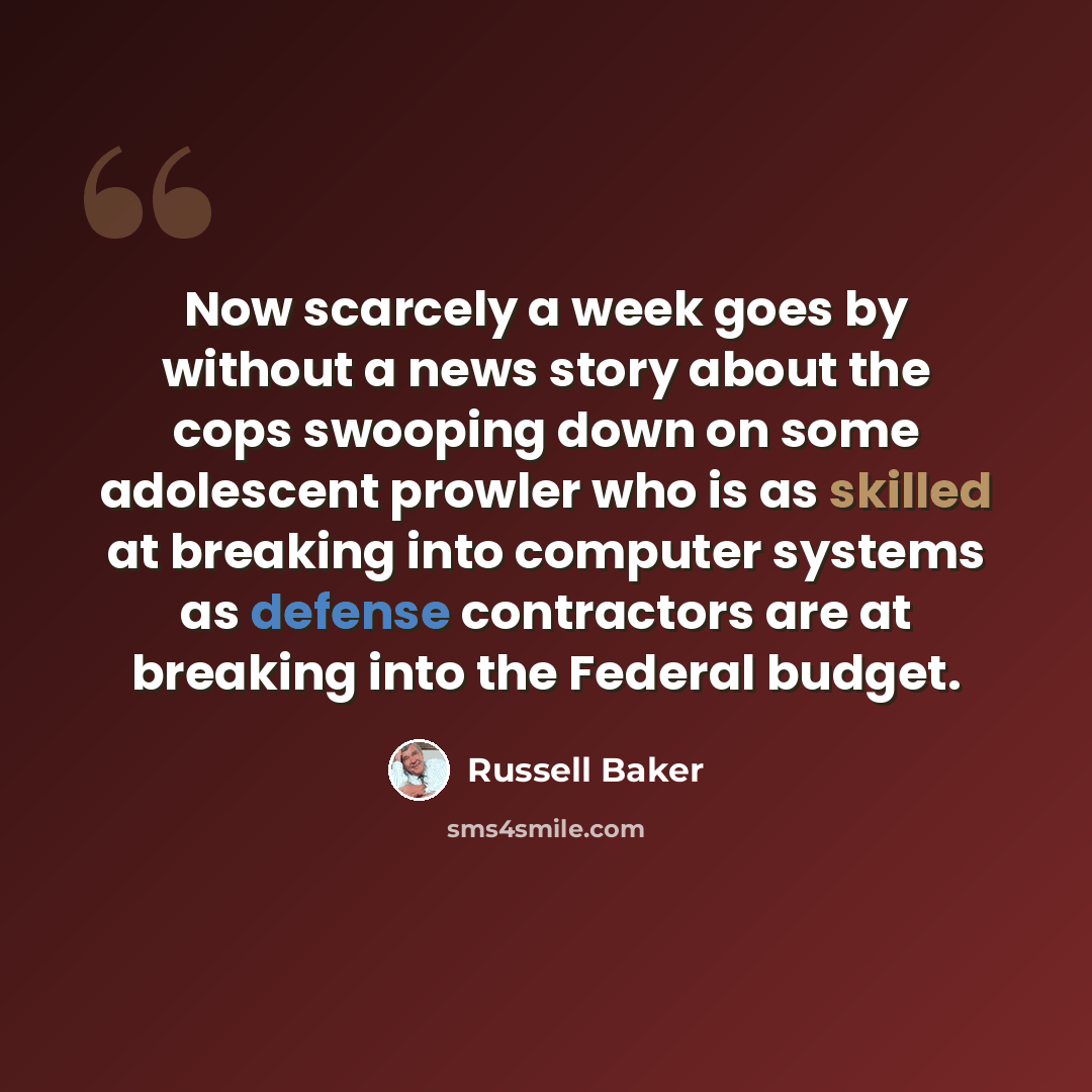 “Now scarcely a week goes by without a news story about the cops swooping down on some adolescent prowler who is as skilled at breaking into computer systems as defense contractors are at breaking into the Federal budget.” quote by Russell Baker