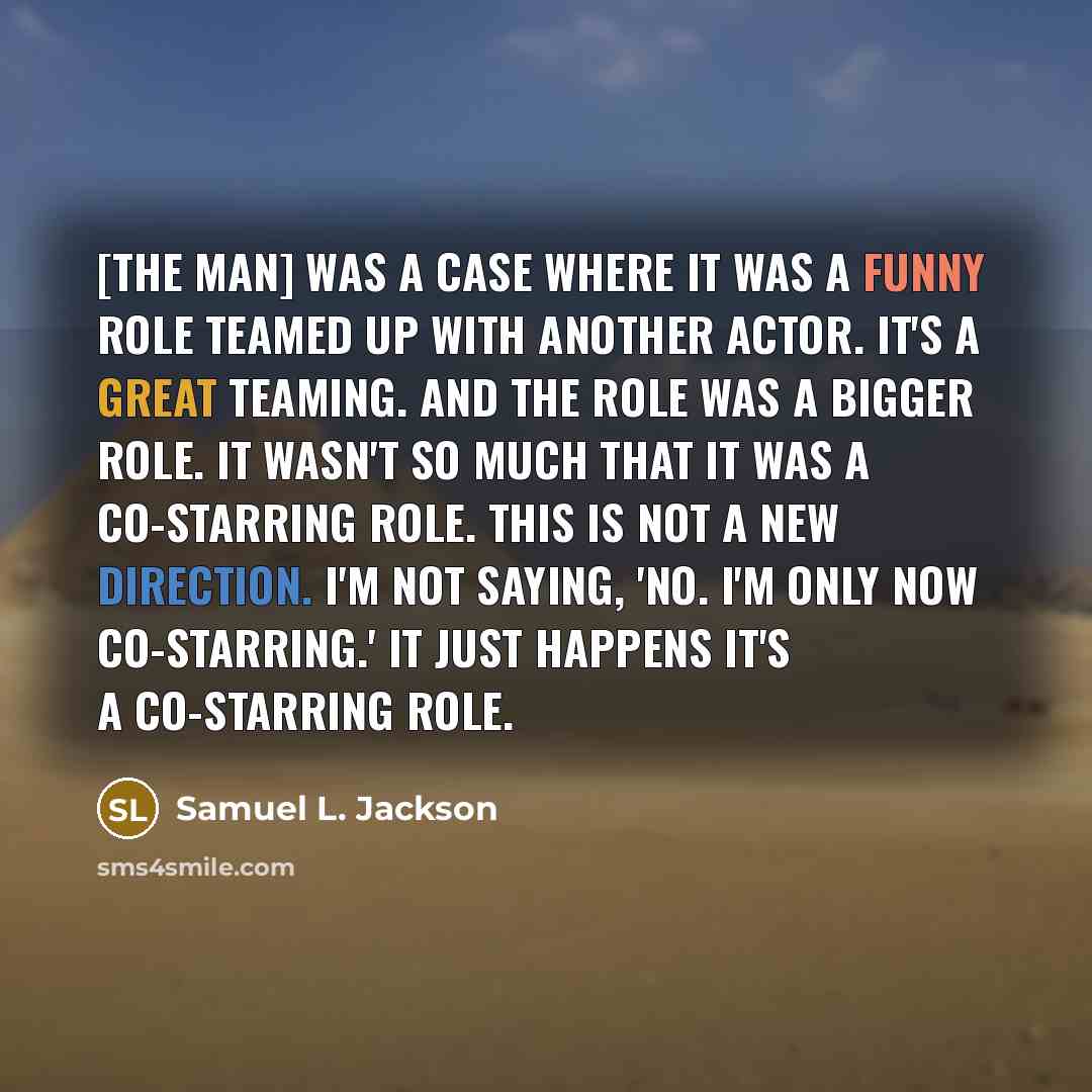 “[The Man] was a case where it was a funny role teamed up with another actor. It's a great teaming. And the role was a bigger role. It wasn't so much that it was a co-starring role. This is not a new direction. I'm not saying, 'No. I'm only now co-starring.' It just happens it's a co-starring role.” quote by Samuel L. Jackson