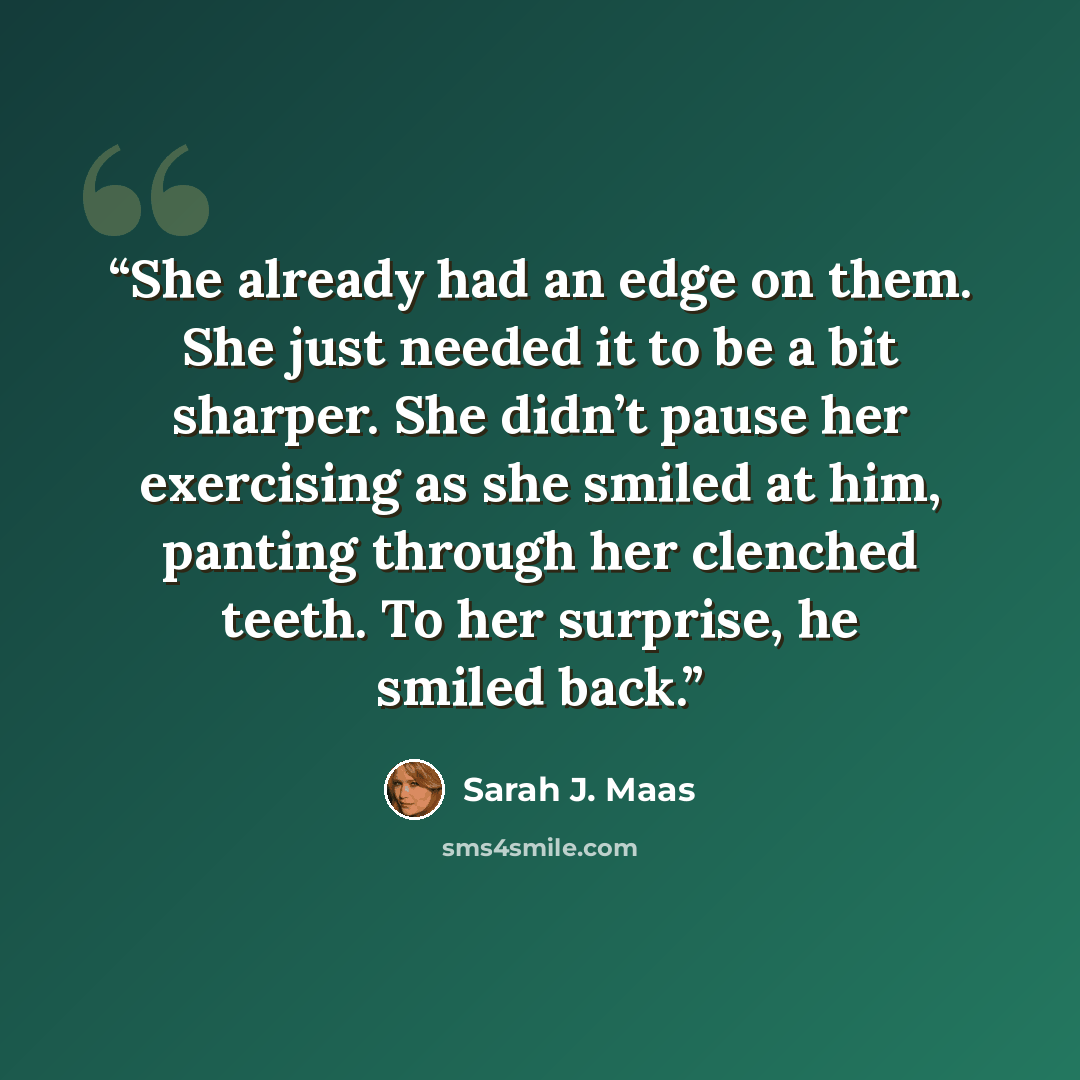 “She already had an edge on them. She just needed it to be a bit sharper. She didn’t pause her exercising as she smiled at him, panting through her clenched teeth. To her surprise, he smiled back.” quote by Sarah J. Maas