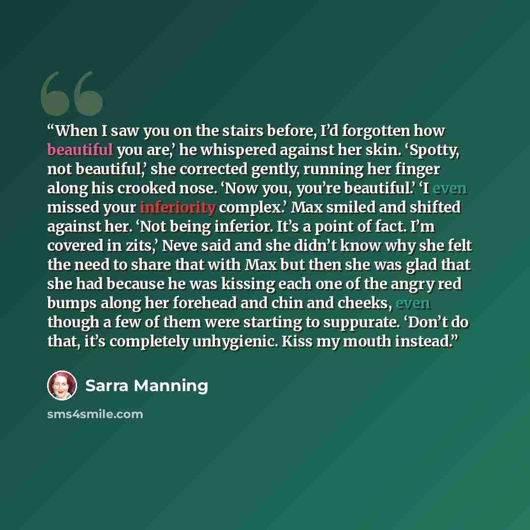 “When I saw you on the stairs before, I’d forgotten how beautiful you are,’ he whispered against her skin. ‘Spotty, not beautiful,’ she corrected gently, running her finger along his crooked nose. ‘Now you, you’re beautiful.’ ‘I even missed your inferiority complex.’ Max smiled and shifted against…” quote by Sarra Manning