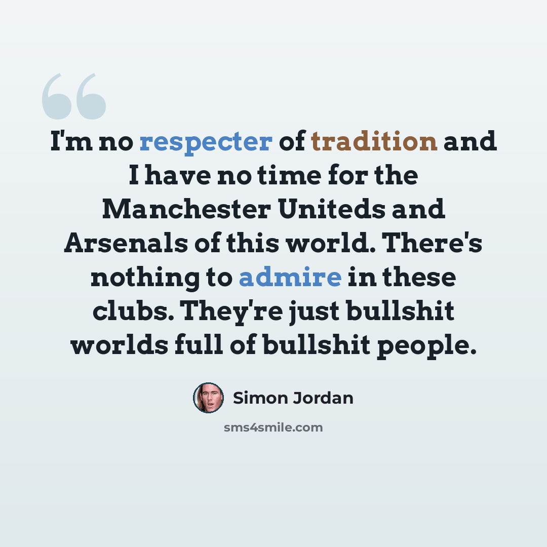 “I'm no respecter of tradition and I have no time for the Manchester Uniteds and Arsenals of this world. There's nothing to admire in these clubs. They're just bullshit worlds full of bullshit people.” quote by Simon Jordan