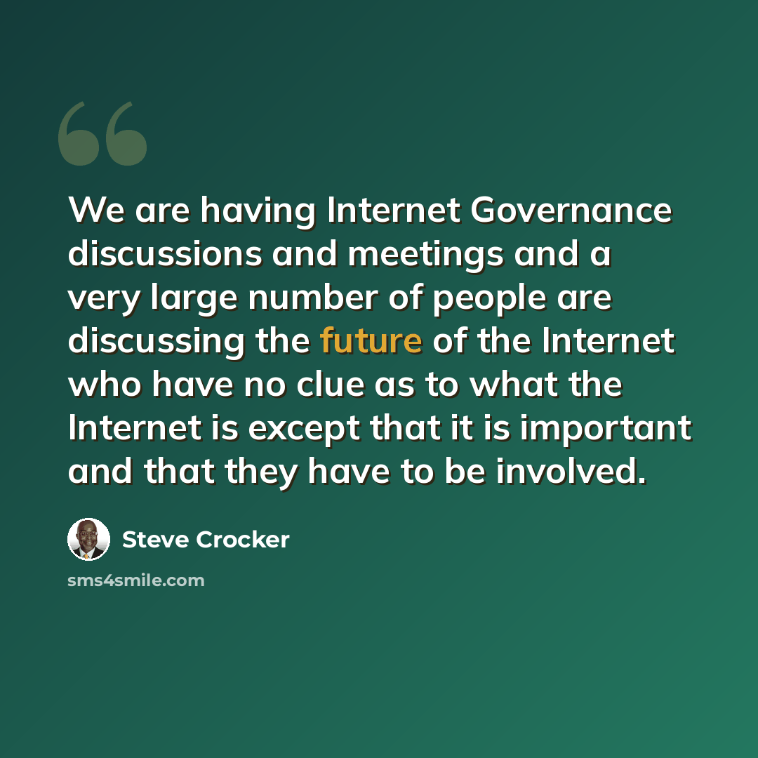 “We are having Internet Governance discussions and meetings and a very large number of people are discussing the future of the Internet who have no clue as to what the Internet is except that it is important and that they have to be involved.” quote by Steve Crocker