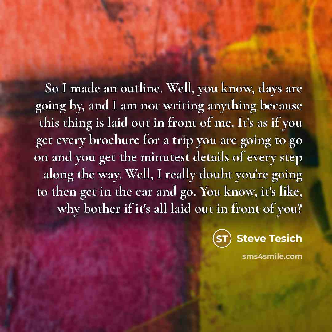 “So I made an outline. Well, you know, days are going by, and I am not writing anything because this thing is laid out in front of me. It's as if you get every brochure for a trip you are going to go on and you get the minutest details of every step along the way. Well, I really doubt you're going…” quote by Steve Tesich