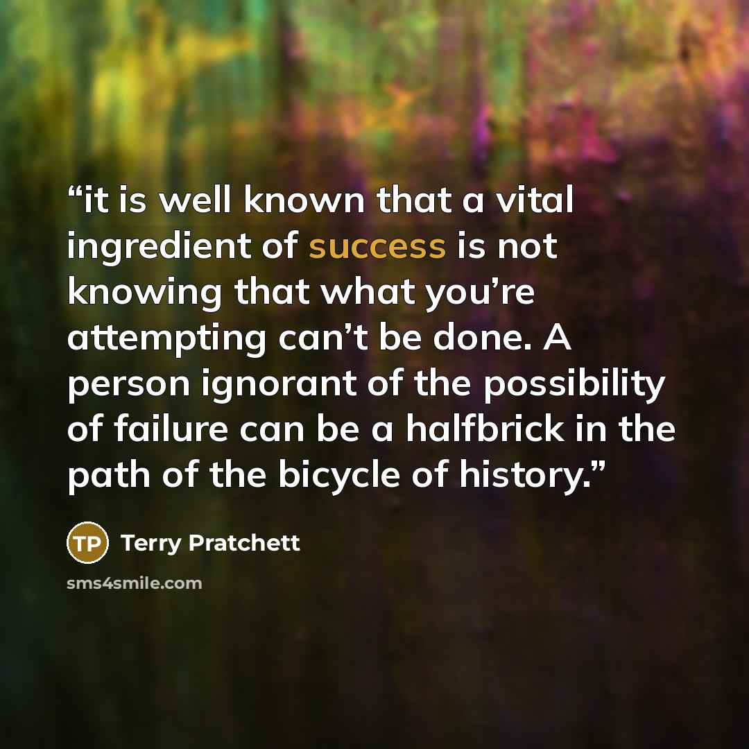 “it is well known that a vital ingredient of success is not knowing that what you’re attempting can’t be done. A person ignorant of the possibility of failure can be a halfbrick in the path of the bicycle of history.” quote by Terry Pratchett