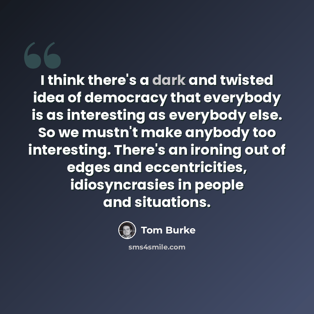 “I think there's a dark and twisted idea of democracy that everybody is as interesting as everybody else. So we mustn't make anybody too interesting. There's an ironing out of edges and eccentricities, idiosyncrasies in people and situations.” quote by Tom Burke