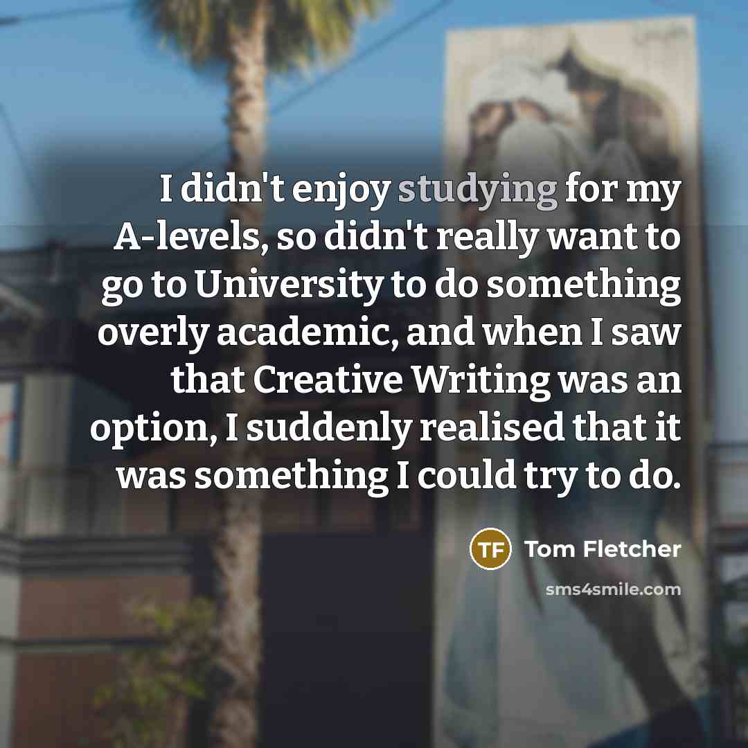 “I didn't enjoy studying for my A-levels, so didn't really want to go to University to do something overly academic, and when I saw that Creative Writing was an option, I suddenly realised that it was something I could try to do.” quote by Tom Fletcher