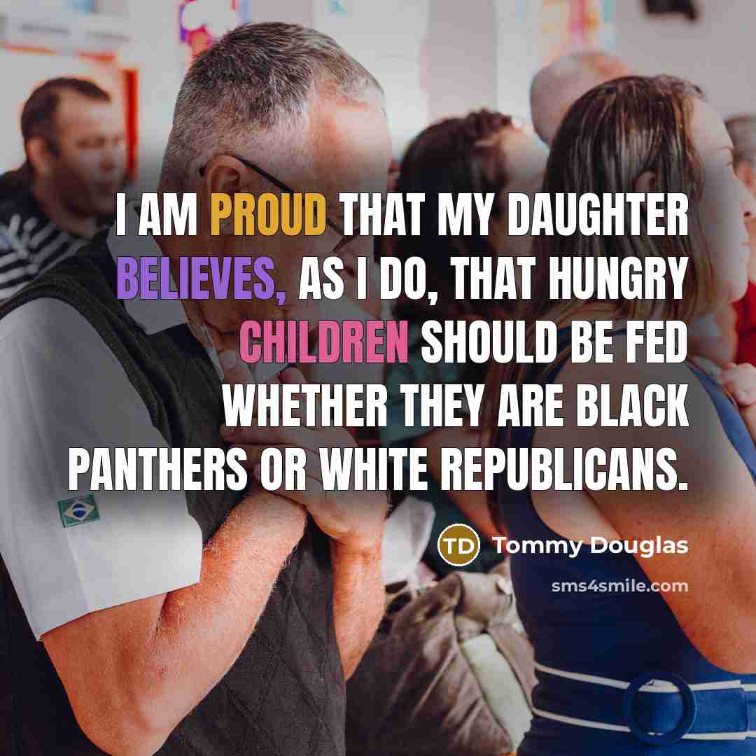 “I am proud that my daughter believes, as I do, that hungry children should be fed whether they are Black Panthers or White Republicans.” quote by Tommy Douglas