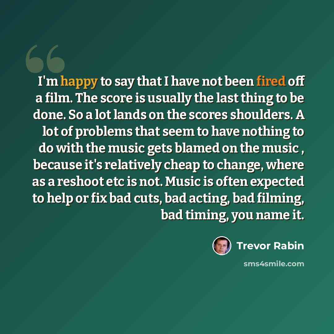 “I'm happy to say that I have not been fired off a film. The score is usually the last thing to be done. So a lot lands on the scores shoulders. A lot of problems that seem to have nothing to do with the music gets blamed on the music , because it's relatively cheap to change, where as a reshoot…” quote by Trevor Rabin