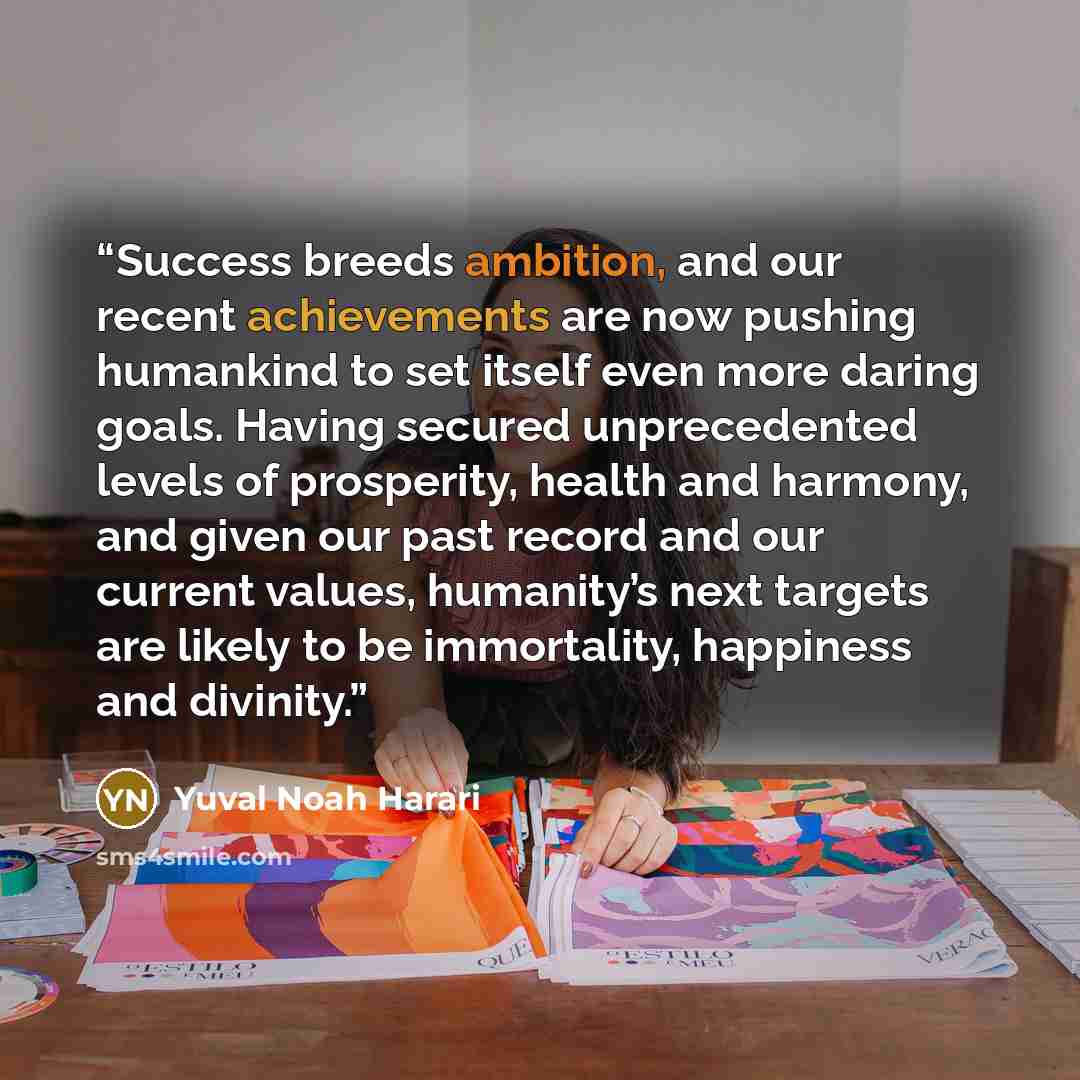 “Success breeds ambition, and our recent achievements are now pushing humankind to set itself even more daring goals. Having secured unprecedented levels of prosperity, health and harmony, and given our past record and our current values, humanity’s next targets are likely to be immortality…” quote by Yuval Noah Harari