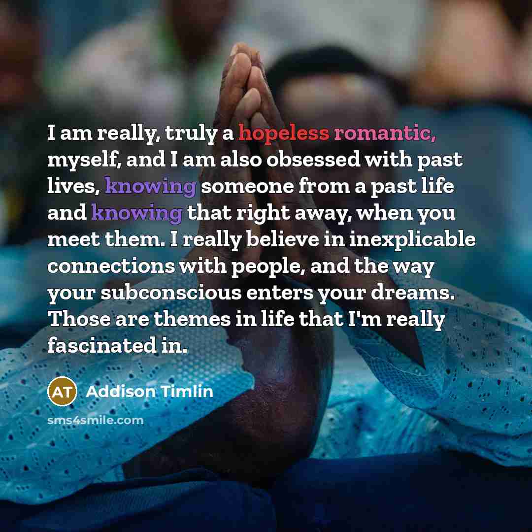“I am really, truly a hopeless romantic, myself, and I am also obsessed with past lives, knowing someone from a past life and knowing that right away, when you meet them. I really believe in inexplicable connections with people, and the way your subconscious enters your dreams. Those are themes in…” quote by Addison Timlin