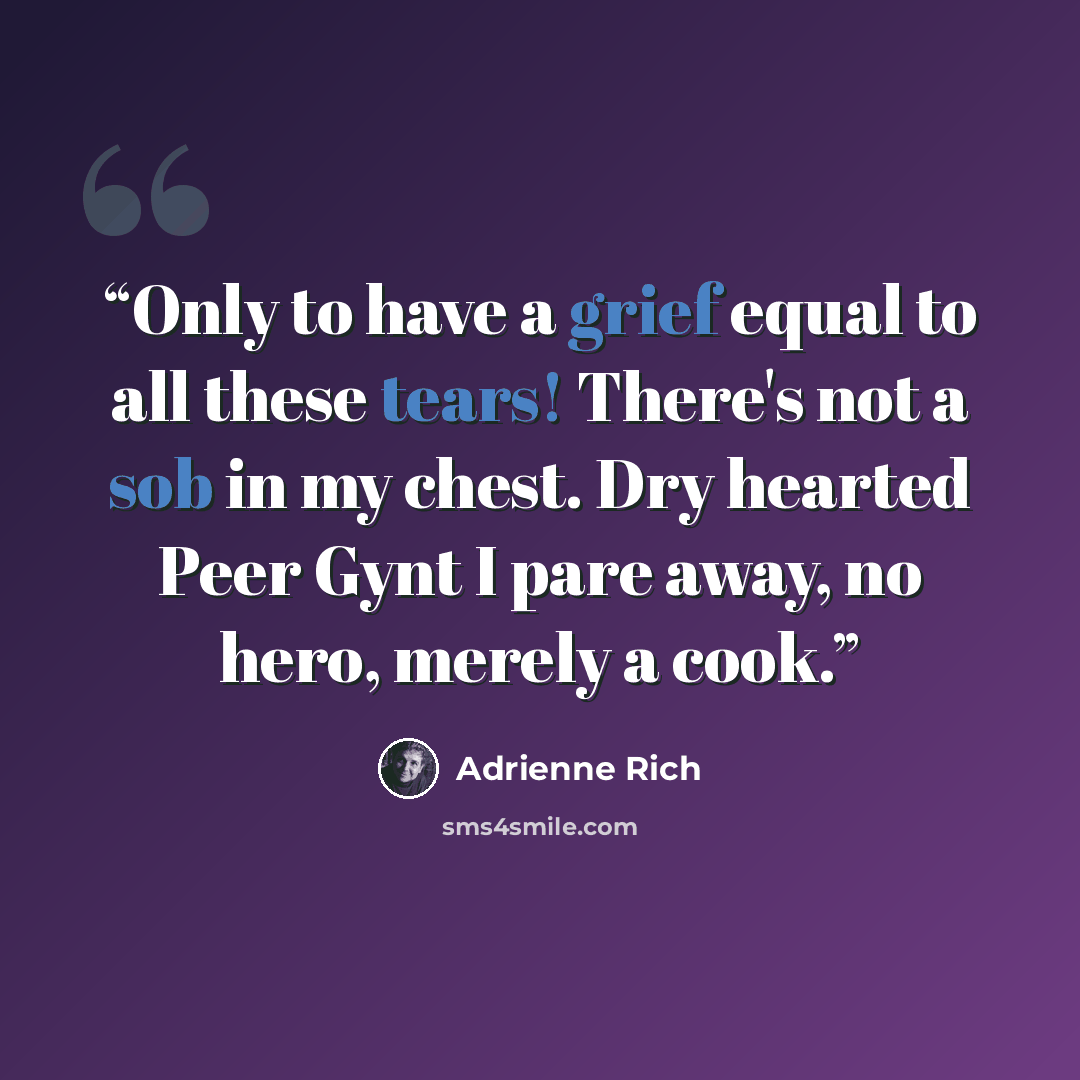 “Only to have a grief equal to all these tears! There's not a sob in my chest. Dry hearted Peer Gynt I pare away, no hero, merely a cook.” quote by Adrienne Rich