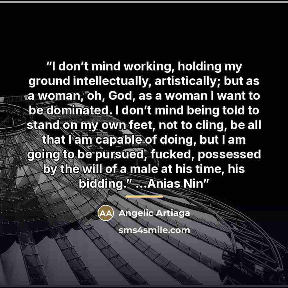 “I don’t mind working, holding my ground intellectually, artistically; but as a woman, oh, God, as a woman I want to be dominated. I don’t mind being told to stand on my own feet, not to cling, be all that I am capable of doing, but I am going to be pursued, fucked, possessed by the will of a male…” quote by Angelic Artiaga
