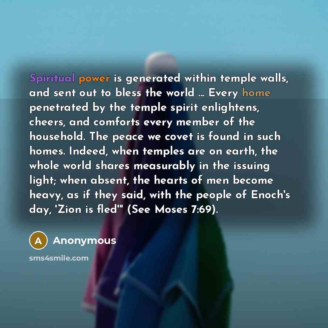 “Spiritual power is generated within temple walls, and sent out to bless the world ... Every home penetrated by the temple spirit enlightens, cheers, and comforts every member of the household. The peace we covet is found in such homes. Indeed, when temples are on earth, the whole world shares…” quote by Anonymous
