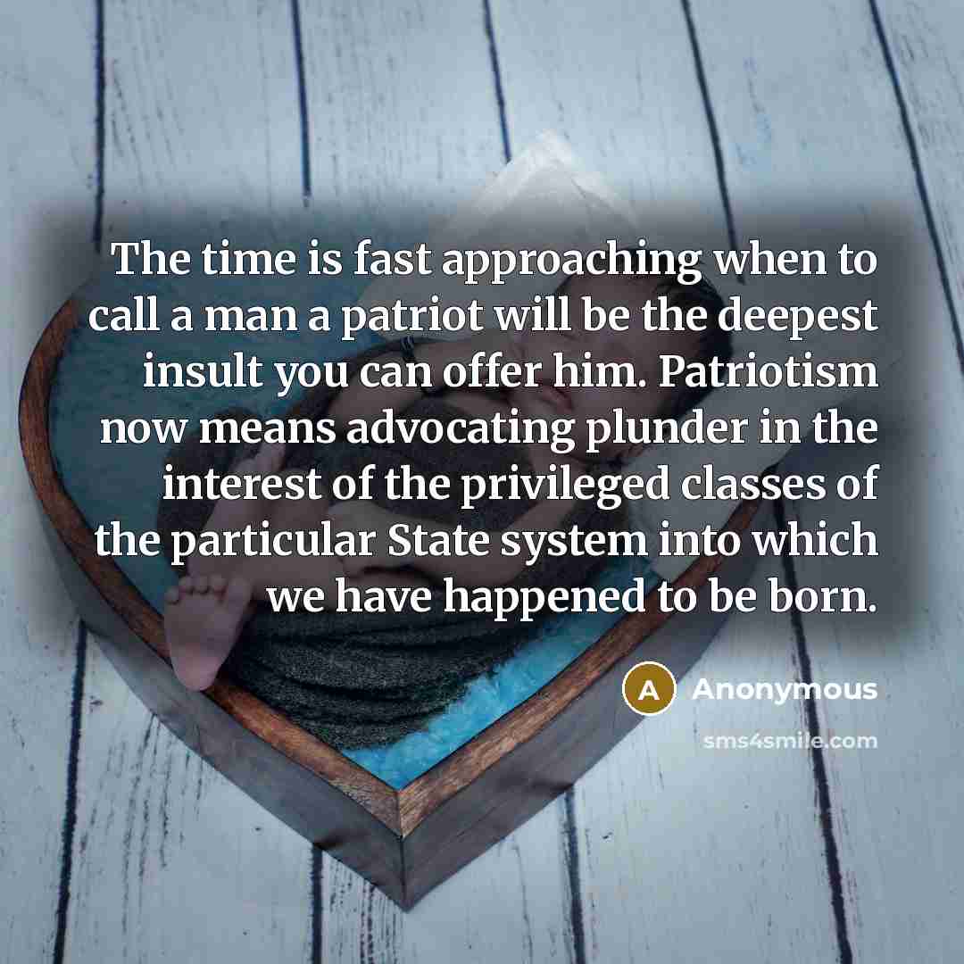 “The time is fast approaching when to call a man a patriot will be the deepest insult you can offer him. Patriotism now means advocating plunder in the interest of the privileged classes of the particular State system into which we have happened to be born.” quote by Anonymous